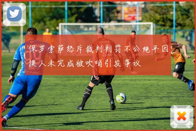 保罗索萨怒斥裁判判罚不公绝平因换人未完成被吹哨引发争议