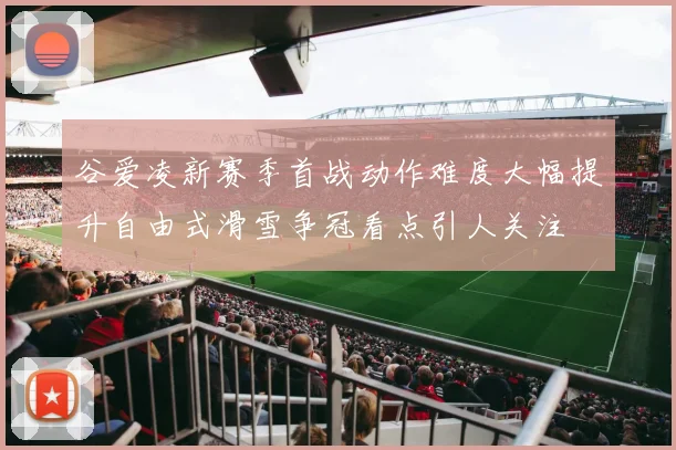 谷爱凌新赛季首战动作难度大幅提升自由式滑雪争冠看点引人关注
