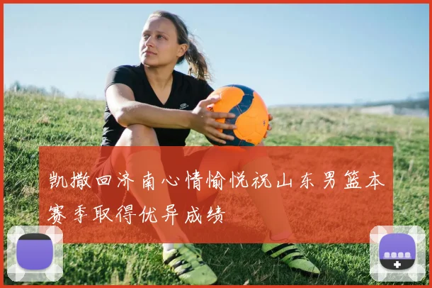 凯撒回济南心情愉悦祝山东男篮本赛季取得优异成绩