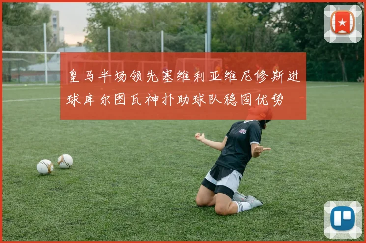 皇马半场领先塞维利亚维尼修斯进球库尔图瓦神扑助球队稳固优势