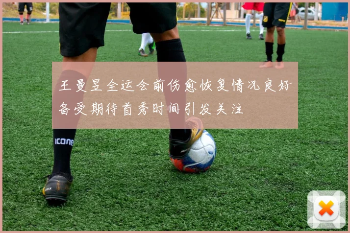 王曼昱全运会前伤愈恢复情况良好备受期待首秀时间引发关注