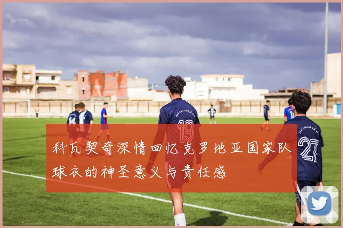 科瓦契奇深情回忆克罗地亚国家队球衣的神圣意义与责任感