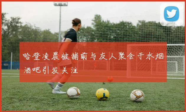哈登凌晨被捕前与友人聚会于水烟酒吧引发关注