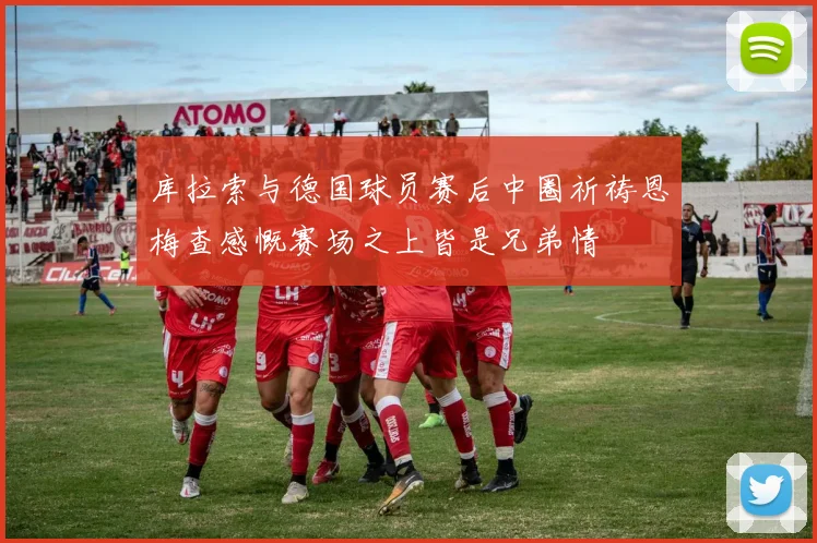 库拉索与德国球员赛后中圈祈祷恩梅查感慨赛场之上皆是兄弟情