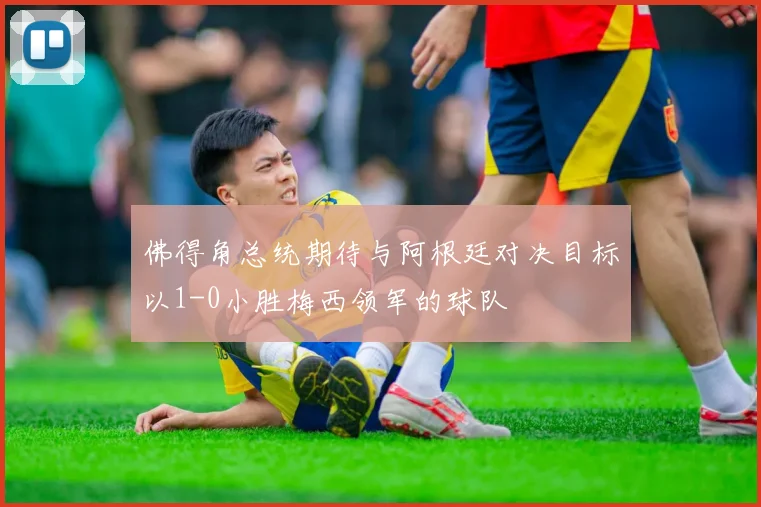 佛得角总统期待与阿根廷对决目标以1-0小胜梅西领军的球队