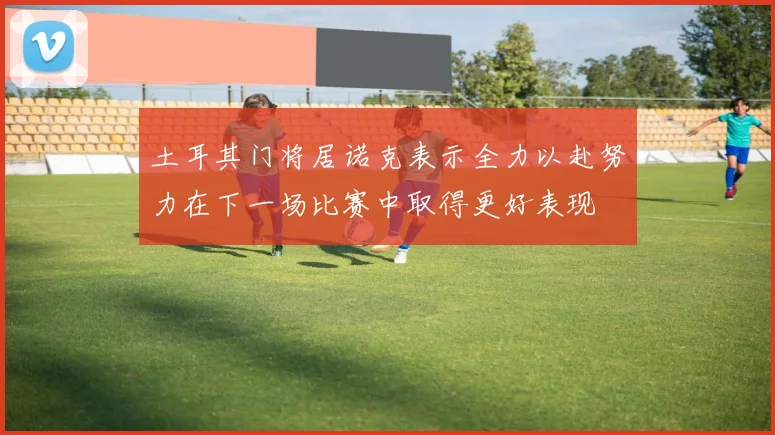 土耳其门将居诺克表示全力以赴努力在下一场比赛中取得更好表现
