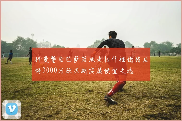 科曼警告巴萨若放走拉什福德将后悔3000万欧买断实属便宜之选