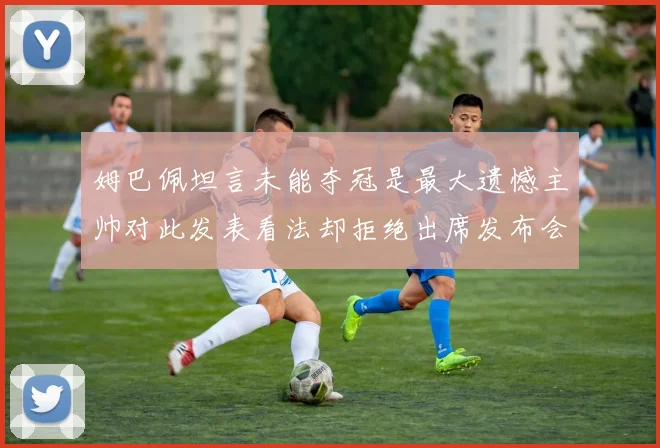 姆巴佩坦言未能夺冠是最大遗憾主帅对此发表看法却拒绝出席发布会