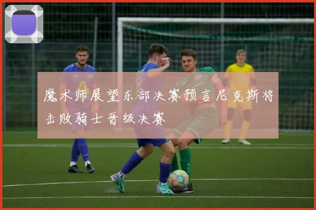 魔术师展望东部决赛预言尼克斯将击败骑士晋级决赛