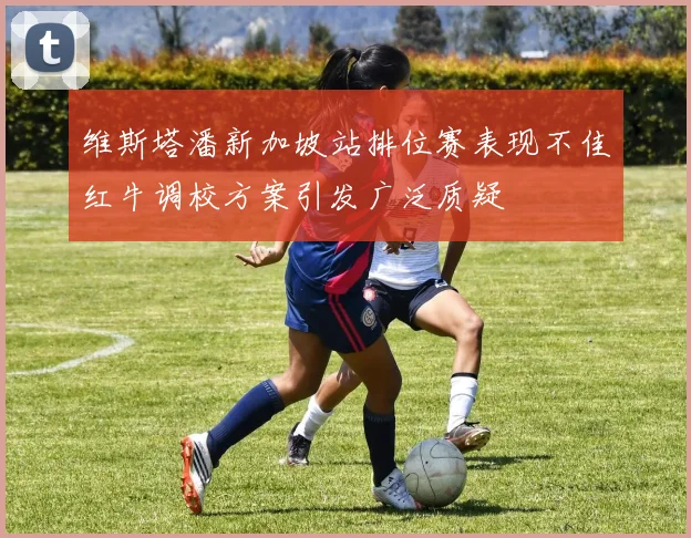 维斯塔潘新加坡站排位赛表现不佳红牛调校方案引发广泛质疑