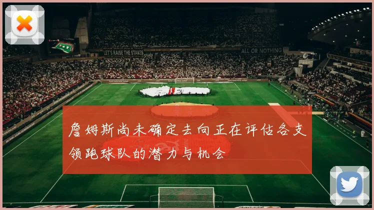 詹姆斯尚未确定去向正在评估各支领跑球队的潜力与机会