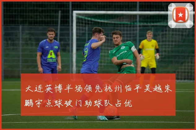 大连英博半场领先杭州临平吴越朱鹏宇点球破门助球队占优