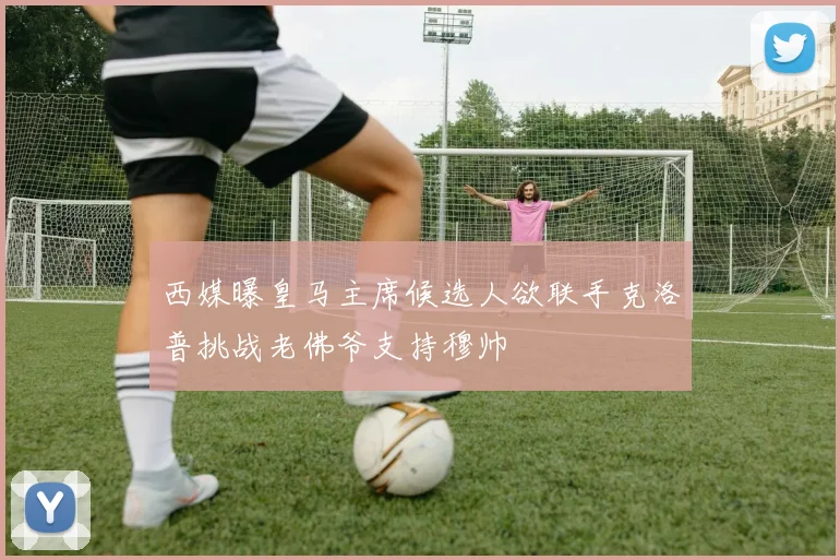 西媒曝皇马主席候选人欲联手克洛普挑战老佛爷支持穆帅