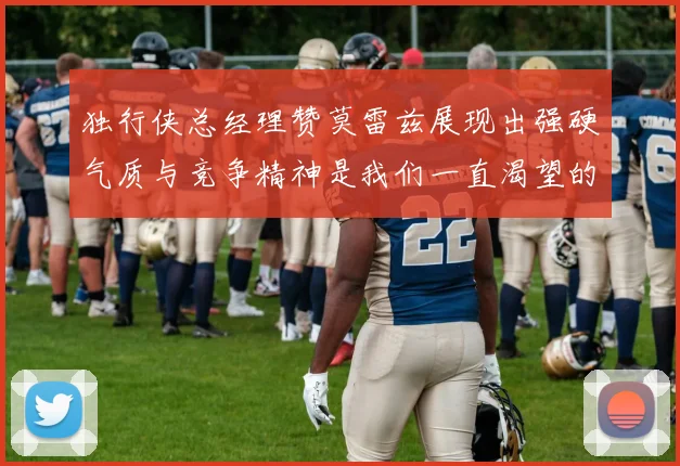 独行侠总经理赞莫雷兹展现出强硬气质与竞争精神是我们一直渴望的特质