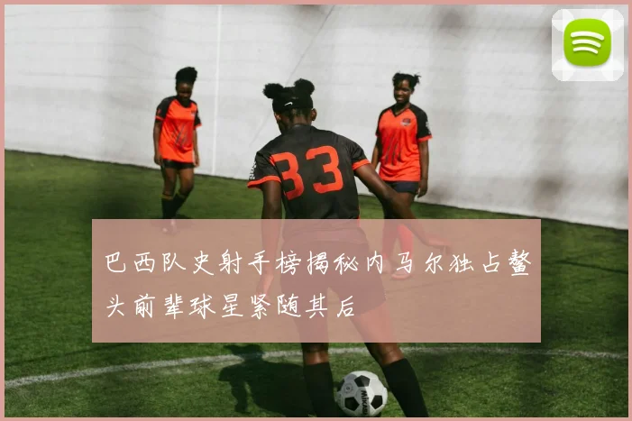 巴西队史射手榜揭秘内马尔独占鳌头前辈球星紧随其后