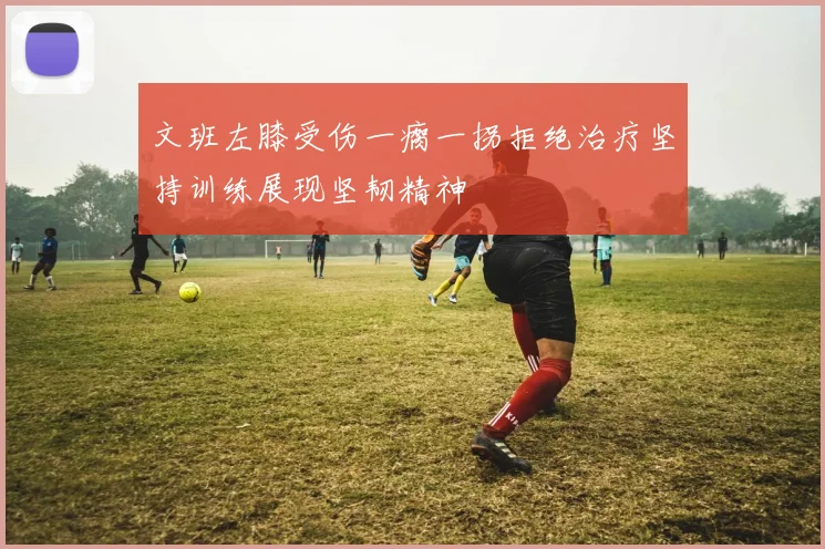 文班左膝受伤一瘸一拐拒绝治疗坚持训练展现坚韧精神