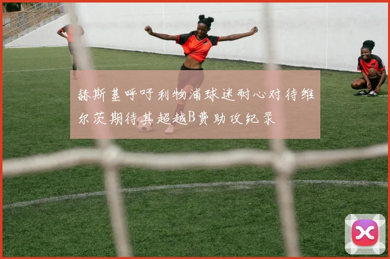 赫斯基呼吁利物浦球迷耐心对待维尔茨期待其超越B费助攻纪录