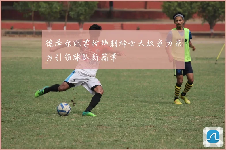 德泽尔比掌控热刺转会大权亲力亲为引领球队新篇章