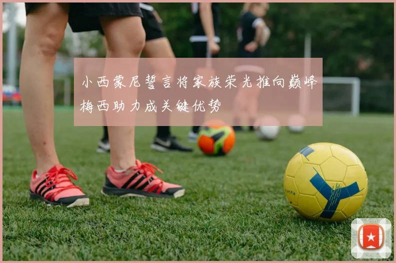 小西蒙尼誓言将家族荣光推向巅峰梅西助力成关键优势