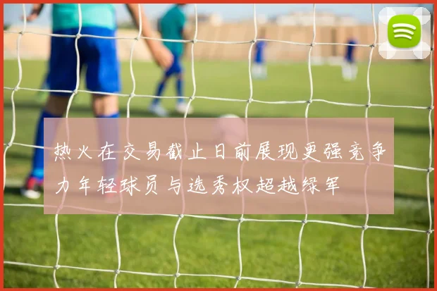 热火在交易截止日前展现更强竞争力年轻球员与选秀权超越绿军