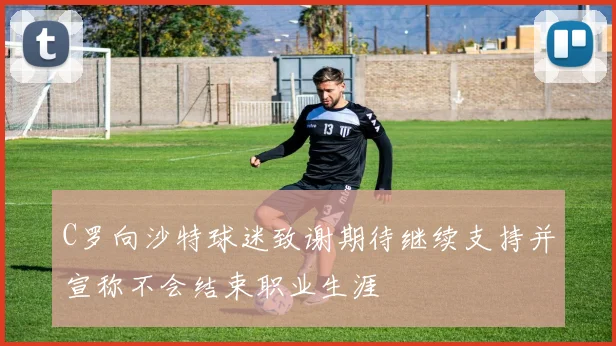 C罗向沙特球迷致谢期待继续支持并宣称不会结束职业生涯