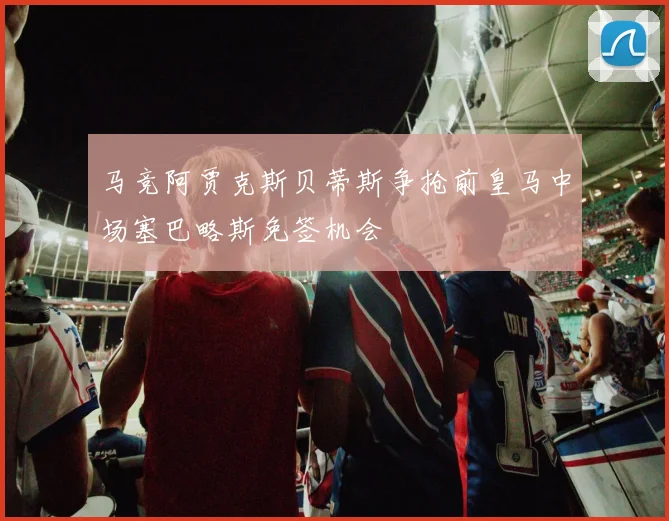 马竞阿贾克斯贝蒂斯争抢前皇马中场塞巴略斯免签机会
