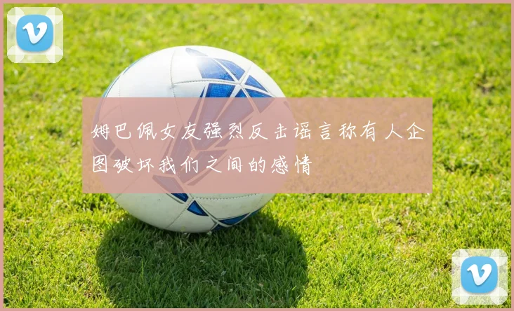 姆巴佩女友强烈反击谣言称有人企图破坏我们之间的感情