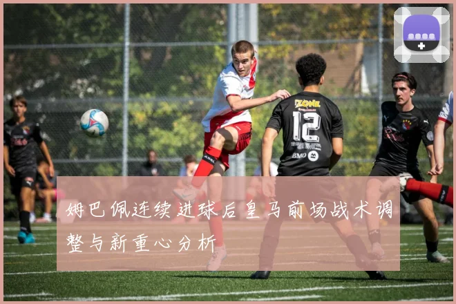 姆巴佩连续进球后皇马前场战术调整与新重心分析