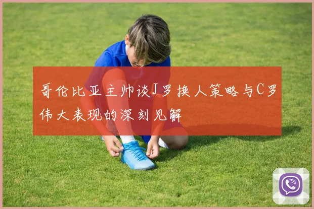 哥伦比亚主帅谈J罗换人策略与C罗伟大表现的深刻见解