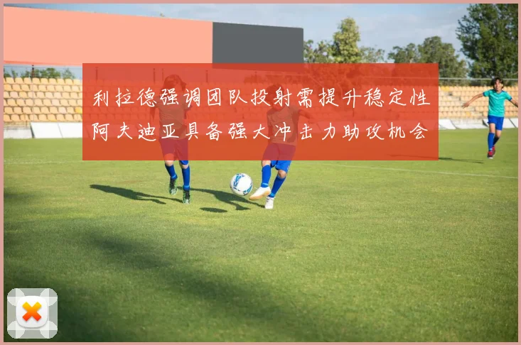 利拉德强调团队投射需提升稳定性阿夫迪亚具备强大冲击力助攻机会