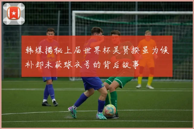 韩媒揭秘上届世界杯吴贤揆虽为候补却未获球衣号的背后故事