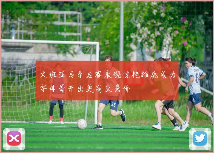 文班亚马季后赛表现惊艳雄鹿或为字母哥开出更高交易价