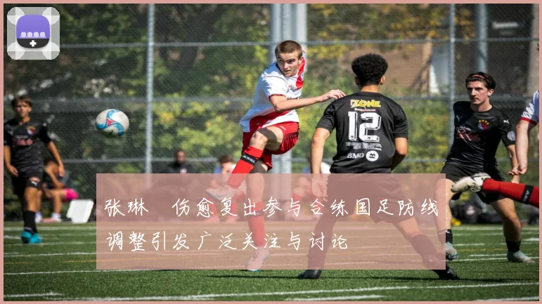 张琳芃伤愈复出参与合练国足防线调整引发广泛关注与讨论