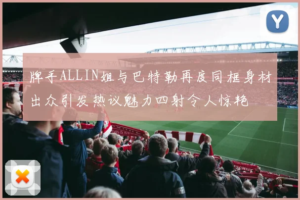 牌手ALLIN姐与巴特勒再度同框身材出众引发热议魅力四射令人惊艳
